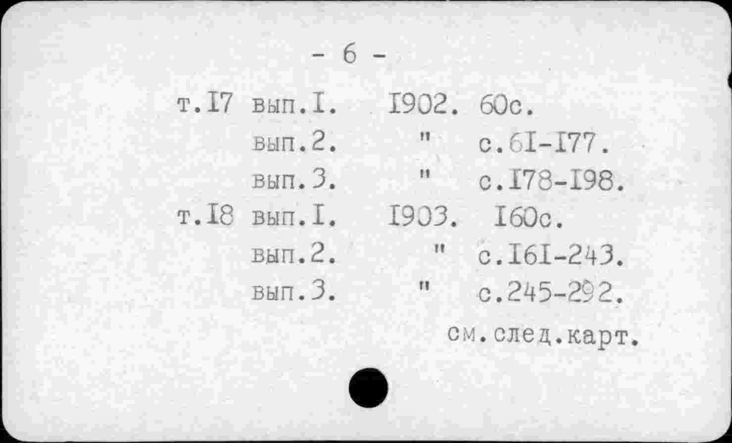 ﻿- 6
т.17 вып.1.
вып.2. вып.3.
т.18 вып.1.
вып.2. вып.3.
1902.
fl
ft
1903.
ft
П
60c.
c.61-177.
c.178-198.
160c.
c.161-243.
c. 245-292.
см.след.карт.